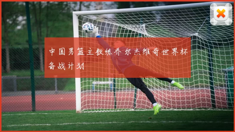 中国男篮主教练乔尔杰维奇世界杯备战计划