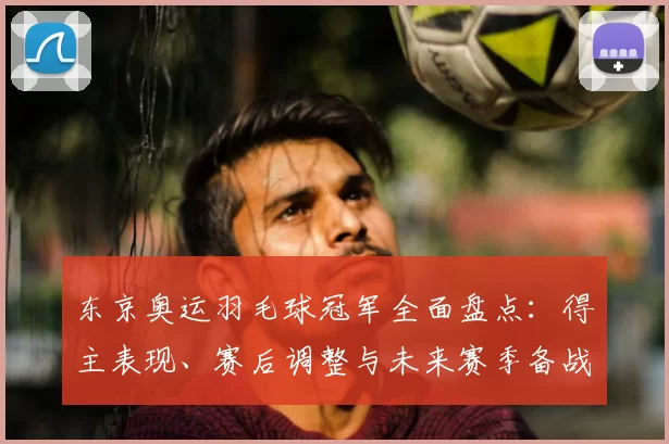 东京奥运羽毛球冠军全面盘点：得主表现、赛后调整与未来赛季备战看点