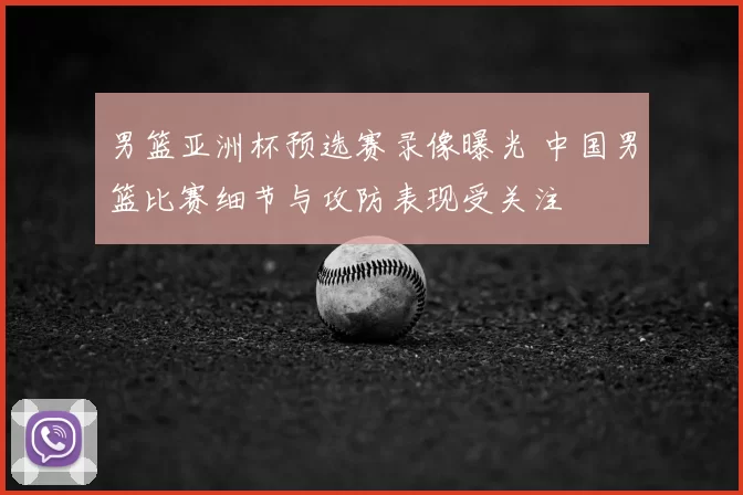 男篮亚洲杯预选赛录像曝光 中国男篮比赛细节与攻防表现受关注
