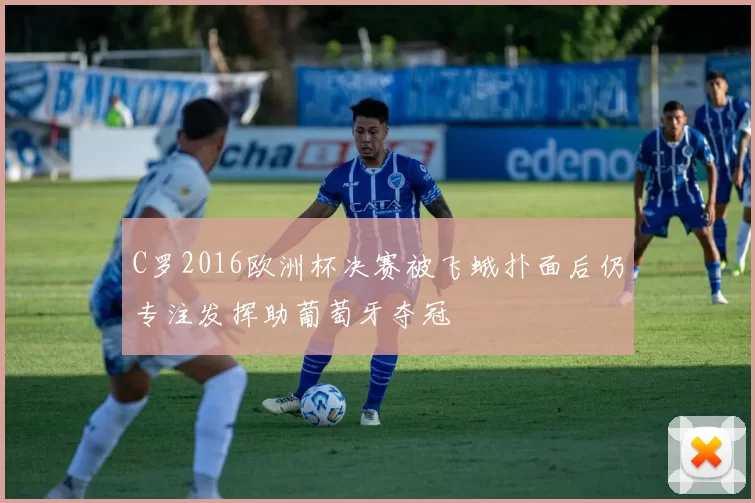 C罗2016欧洲杯决赛被飞蛾扑面后仍专注发挥助葡萄牙夺冠