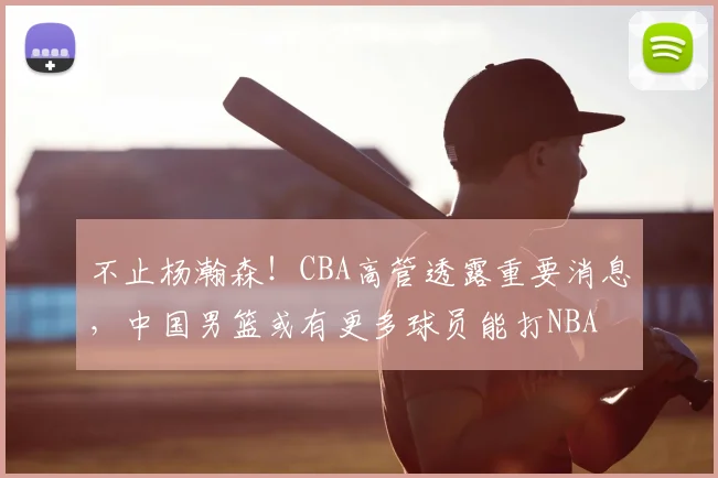 不止杨瀚森！CBA高管透露重要消息，中国男篮或有更多球员能打NBA