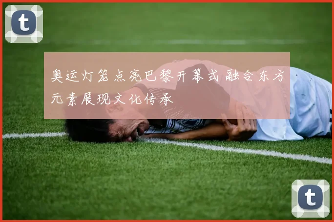 奥运灯笼点亮巴黎开幕式 融合东方元素展现文化传承