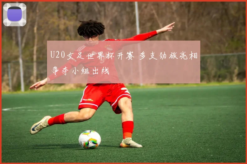 U20女足世界杯开赛 多支劲旅亮相争夺小组出线
