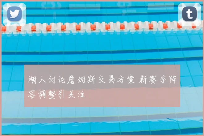 湖人讨论詹姆斯交易方案 新赛季阵容调整引关注