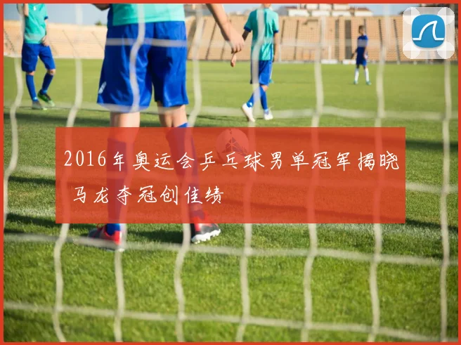 2016年奥运会乒乓球男单冠军揭晓 马龙夺冠创佳绩