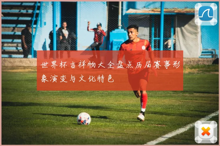 世界杯吉祥物大全盘点历届赛事形象演变与文化特色