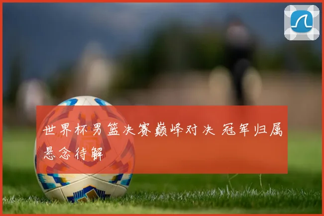 世界杯男篮决赛巅峰对决 冠军归属悬念待解
